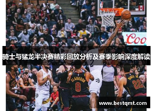 骑士与猛龙半决赛精彩回放分析及赛季影响深度解读